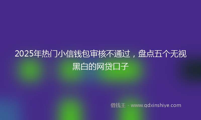 2025年热门小信钱包审核不通过，盘点五个无视黑白的网贷口子