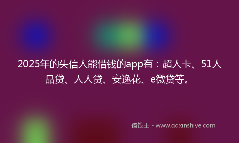2025年的失信人能借钱的app有：超人卡、51人品贷、人人贷、安逸花、e微贷等。