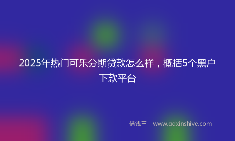 2025年热门可乐分期贷款怎么样，概括5个黑户下款平台