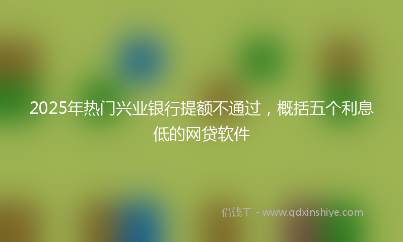 2025年热门兴业银行提额不通过，概括五个利息低的网贷软件