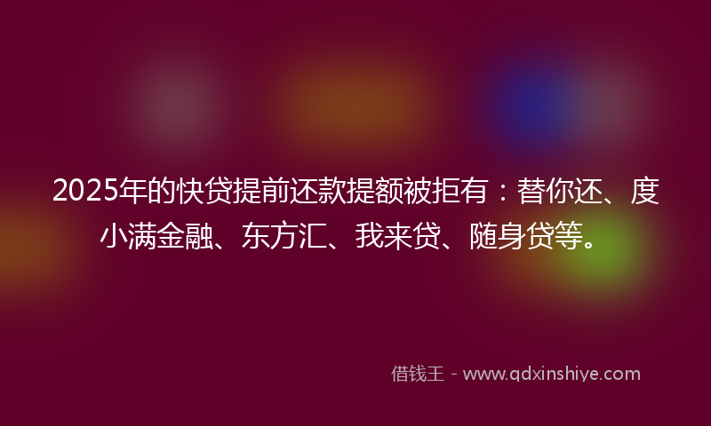 2025年的快贷提前还款提额被拒有：替你还、度小满金融、东方汇、我来贷、随身贷等。