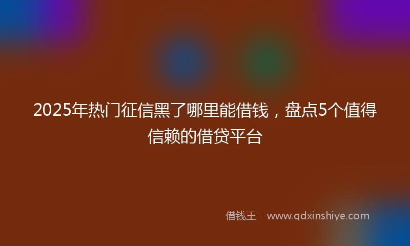 2025年热门征信黑了哪里能借钱，盘点5个值得信赖的借贷平台