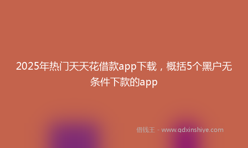 2025年热门天天花借款app下载，概括5个黑户无条件下款的app