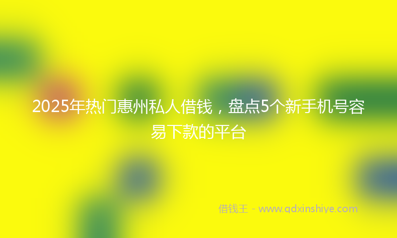 2025年热门惠州私人借钱，盘点5个新手机号容易下款的平台