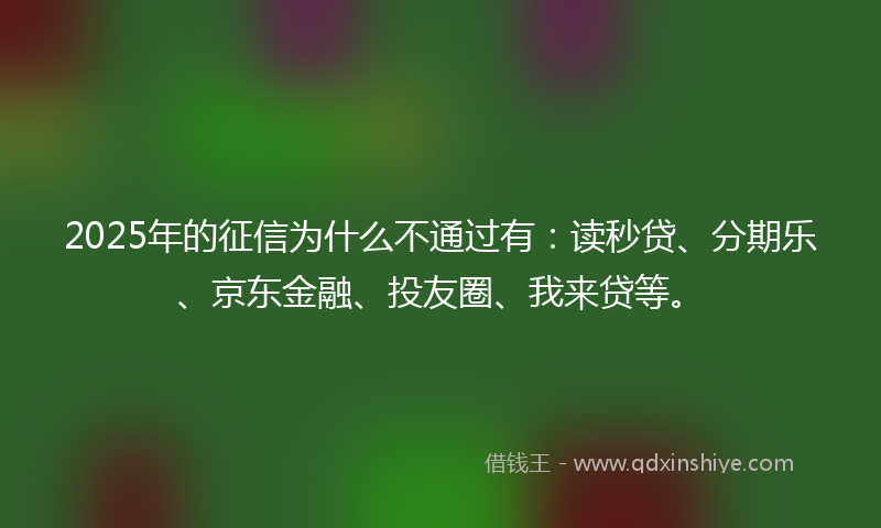 2025年的征信为什么不通过有：读秒贷、分期乐、京东金融、投友圈、我来贷等。