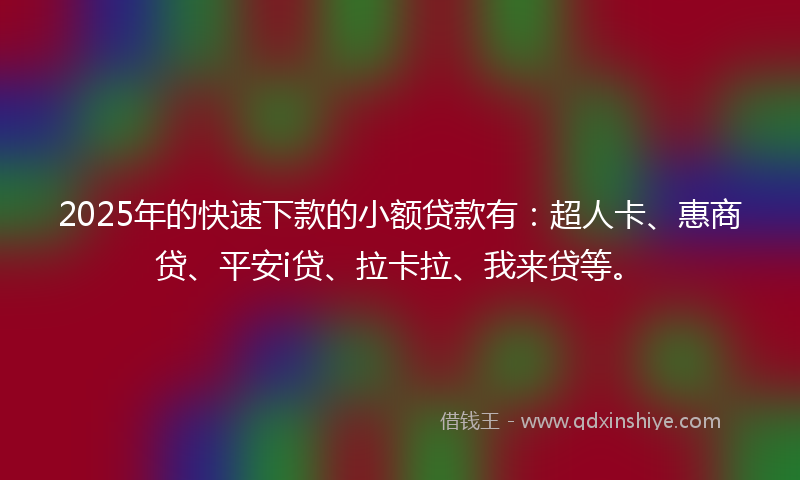 2025年的快速下款的小额贷款有：超人卡、惠商贷、平安i贷、拉卡拉、我来贷等。