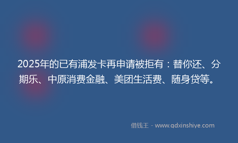 2025年的已有浦发卡再申请被拒有：替你还、分期乐、中原消费金融、美团生活费、随身贷等。