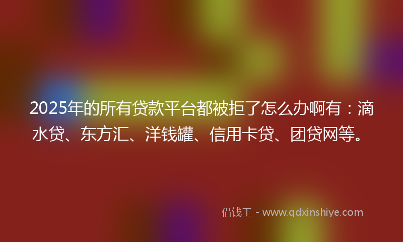 2025年的所有贷款平台都被拒了怎么办啊有：滴水贷、东方汇、洋钱罐、信用卡贷、团贷网等。