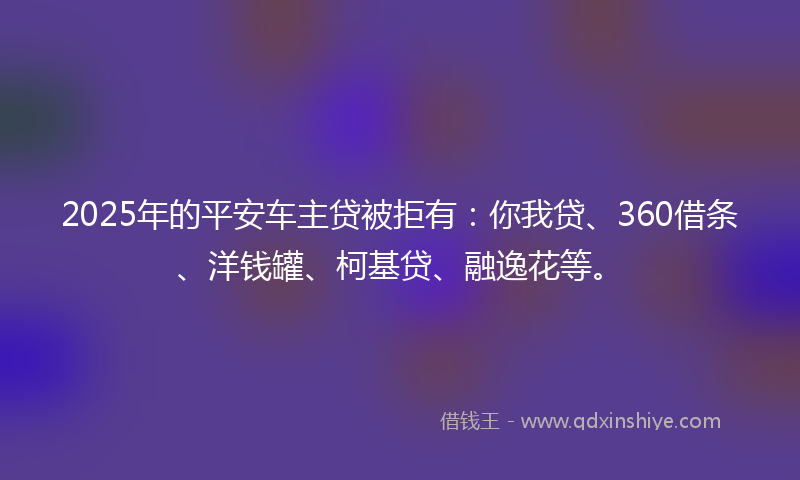 2025年的平安车主贷被拒有：你我贷、360借条、洋钱罐、柯基贷、融逸花等。