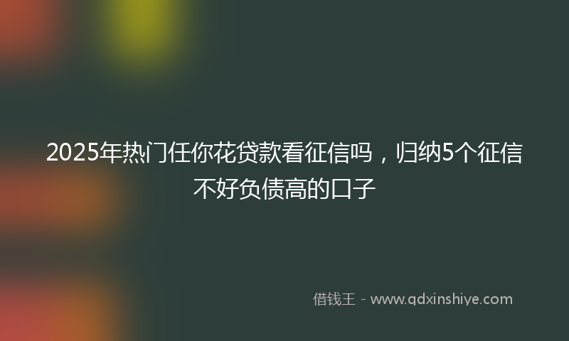 2025年热门任你花贷款看征信吗，归纳5个征信不好负债高的口子