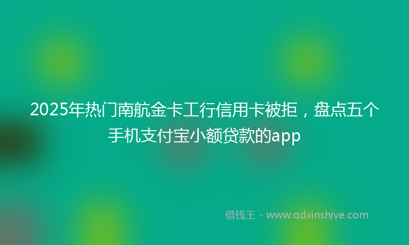 2025年热门南航金卡工行信用卡被拒，盘点五个手机支付宝小额贷款的app