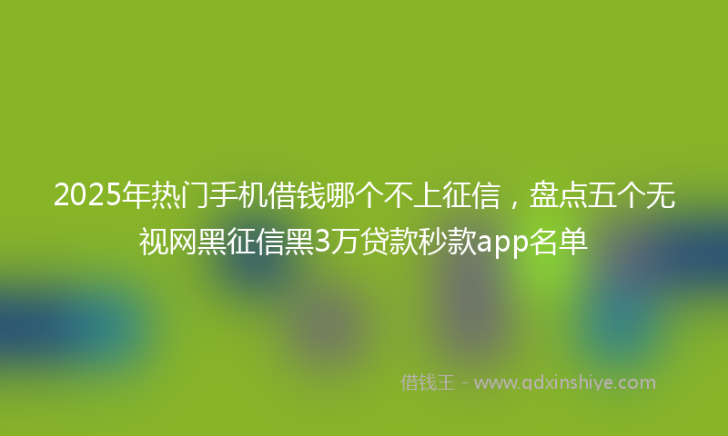 2025年热门手机借钱哪个不上征信，盘点五个无视网黑征信黑3万贷款秒款app名单