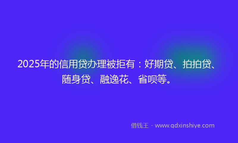2025年的信用贷办理被拒有：好期贷、拍拍贷、随身贷、融逸花、省呗等。