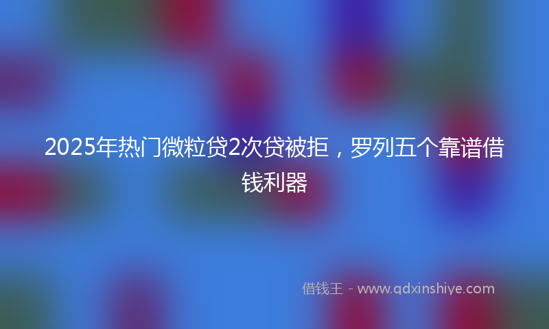 2025年热门微粒贷2次贷被拒，罗列五个靠谱借钱利器