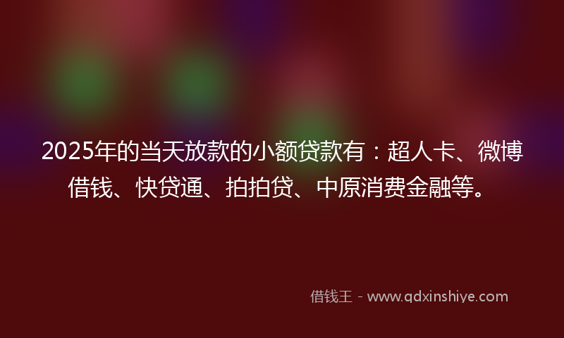 2025年的当天放款的小额贷款有：超人卡、微博借钱、快贷通、拍拍贷、中原消费金融等。