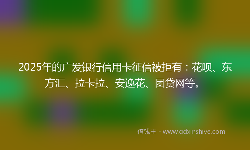 2025年的广发银行信用卡征信被拒有：花呗、东方汇、拉卡拉、安逸花、团贷网等。