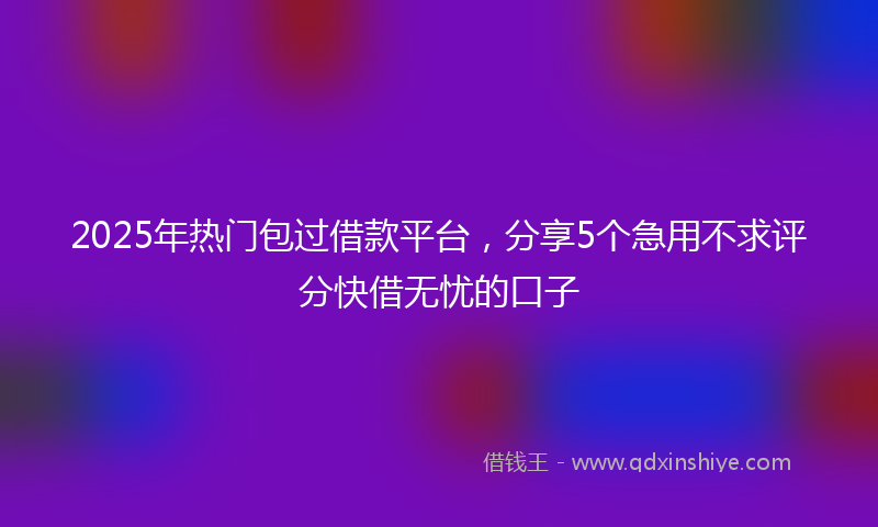 2025年热门包过借款平台，分享5个急用不求评分快借无忧的口子