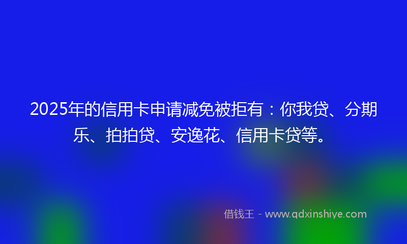 2025年的信用卡申请减免被拒有：你我贷、分期乐、拍拍贷、安逸花、信用卡贷等。