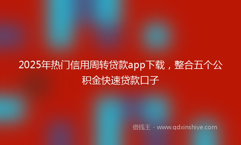 2025年热门信用周转贷款app下载，整合五个公积金快速贷款口子