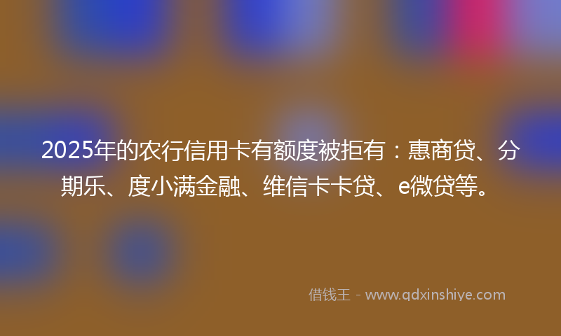 2025年的农行信用卡有额度被拒有：惠商贷、分期乐、度小满金融、维信卡卡贷、e微贷等。