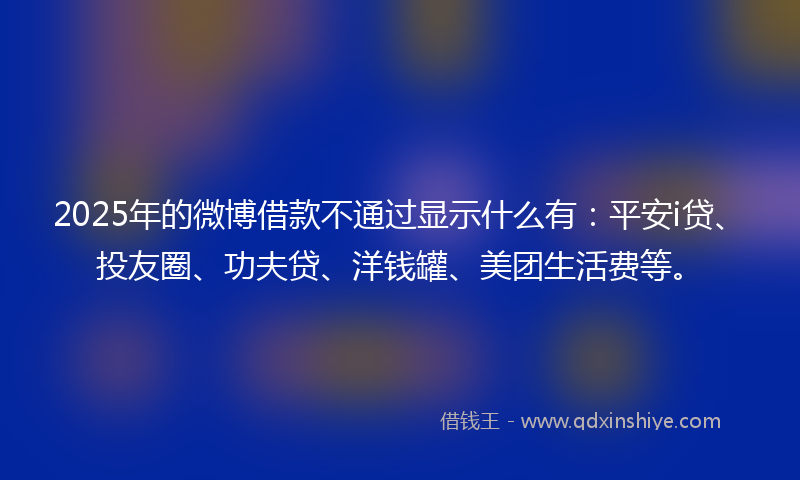 2025年的微博借款不通过显示什么有：平安i贷、投友圈、功夫贷、洋钱罐、美团生活费等。
