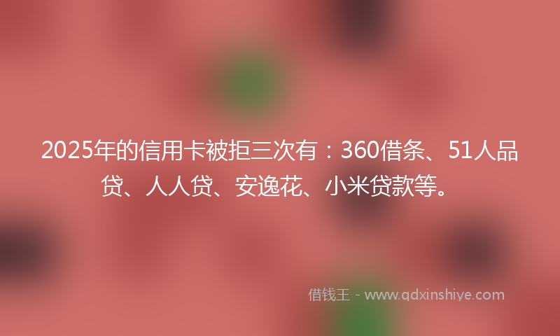 2025年的信用卡被拒三次有：360借条、51人品贷、人人贷、安逸花、小米贷款等。