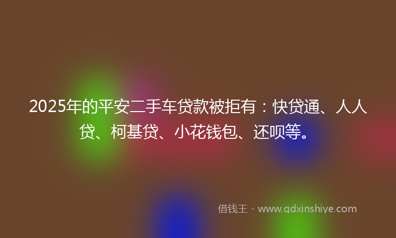 2025年的平安二手车贷款被拒有：快贷通、人人贷、柯基贷、小花钱包、还呗等。