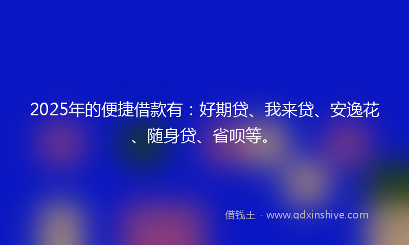 2025年的便捷借款有：好期贷、我来贷、安逸花、随身贷、省呗等。