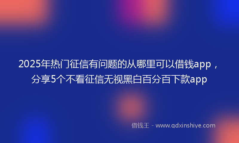 2025年热门征信有问题的从哪里可以借钱app，分享5个不看征信无视黑白百分百下款app