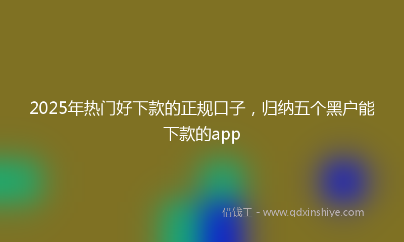 2025年热门好下款的正规口子，归纳五个黑户能下款的app