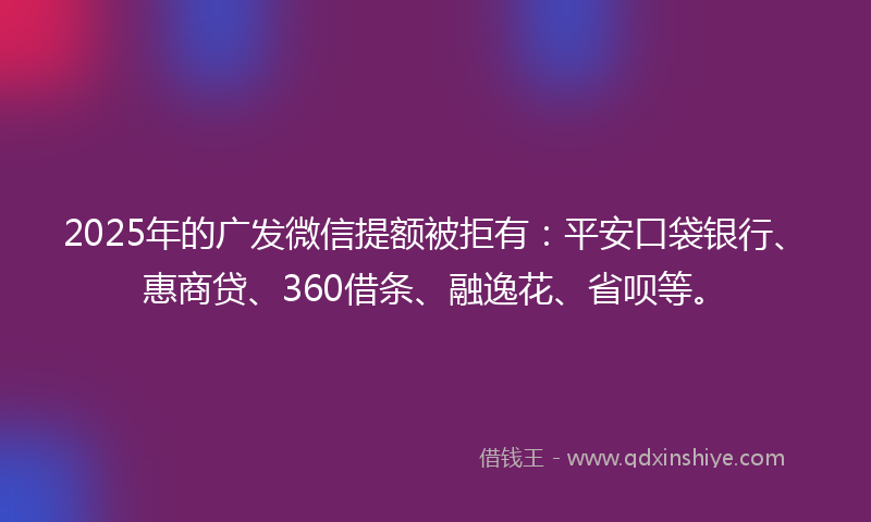 2025年的广发微信提额被拒有：平安口袋银行、惠商贷、360借条、融逸花、省呗等。
