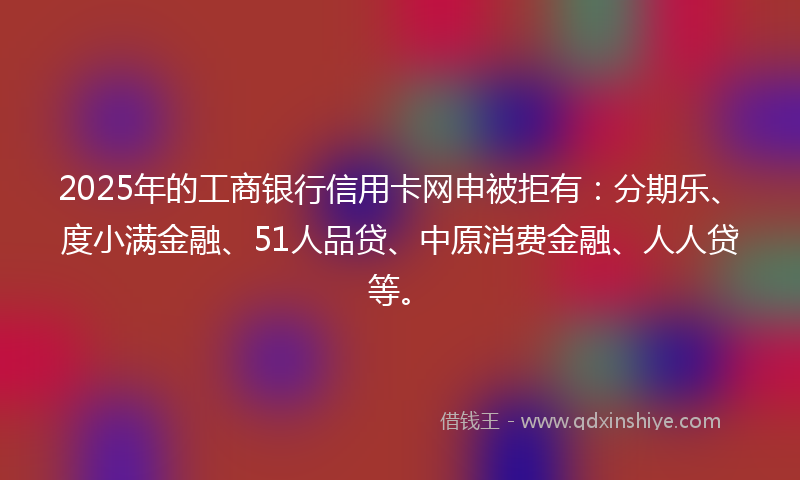2025年的工商银行信用卡网申被拒有：分期乐、度小满金融、51人品贷、中原消费金融、人人贷等。