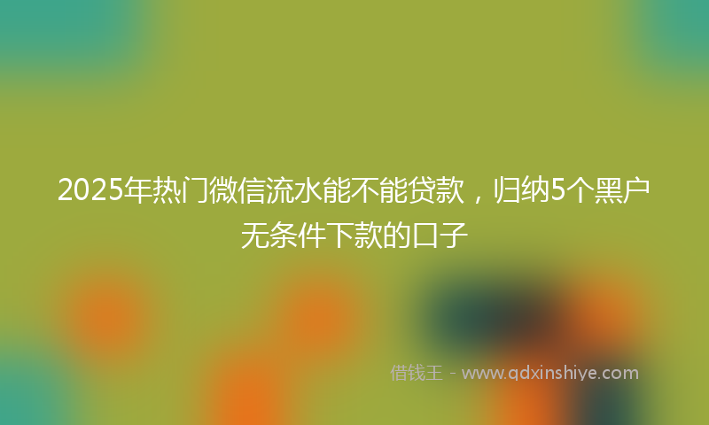 2025年热门微信流水能不能贷款，归纳5个黑户无条件下款的口子