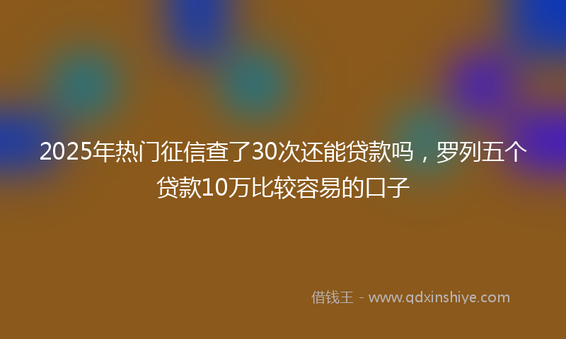 2025年热门征信查了30次还能贷款吗，罗列五个贷款10万比较容易的口子