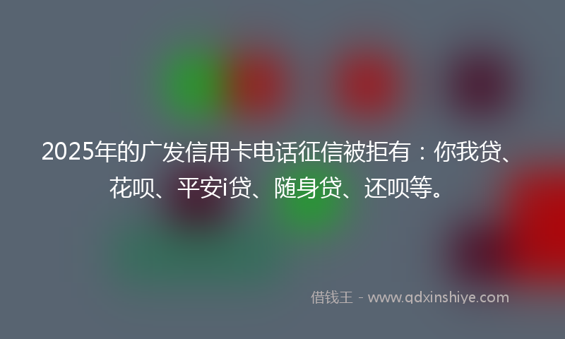 2025年的广发信用卡电话征信被拒有：你我贷、花呗、平安i贷、随身贷、还呗等。