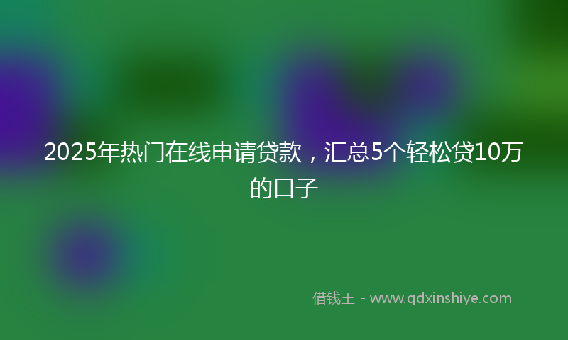 2025年热门在线申请贷款，汇总5个轻松贷10万的口子