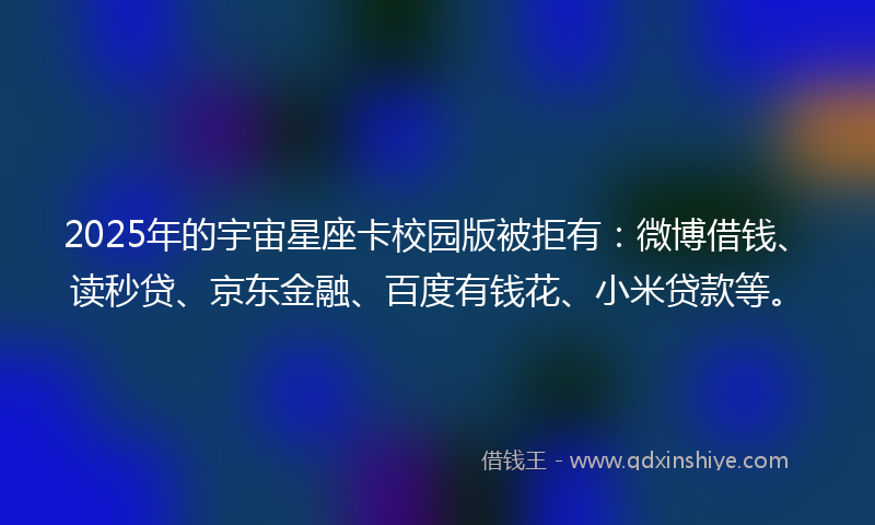 2025年的宇宙星座卡校园版被拒有：微博借钱、读秒贷、京东金融、百度有钱花、小米贷款等。