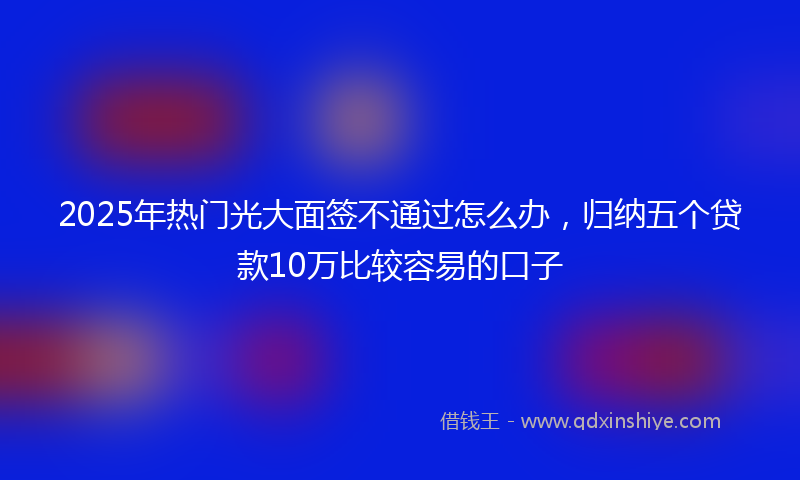 2025年热门光大面签不通过怎么办，归纳五个贷款10万比较容易的口子