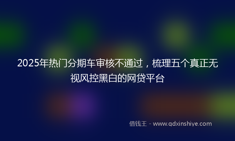 2025年热门分期车审核不通过，梳理五个真正无视风控黑白的网贷平台