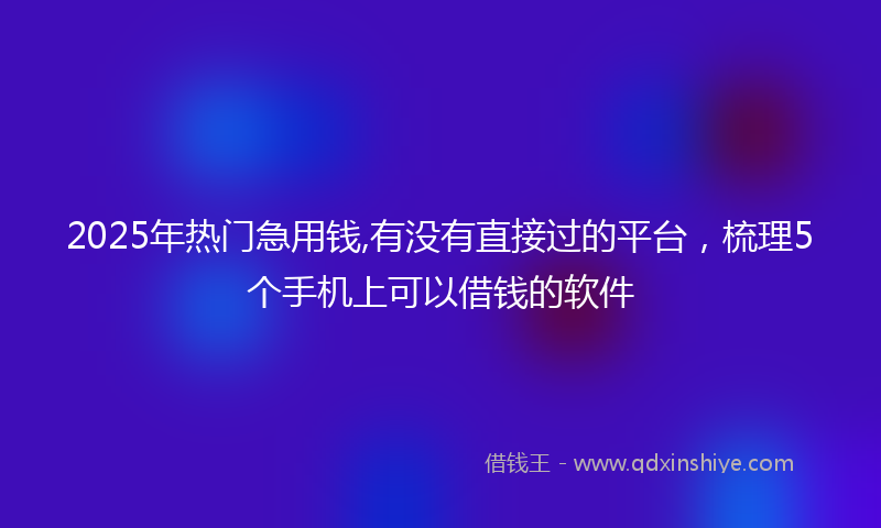2025年热门急用钱,有没有直接过的平台，梳理5个手机上可以借钱的软件