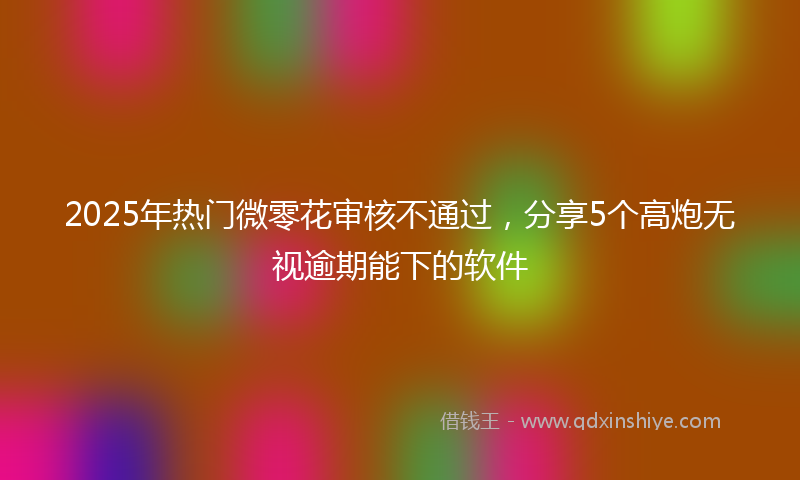 2025年热门微零花审核不通过，分享5个高炮无视逾期能下的软件