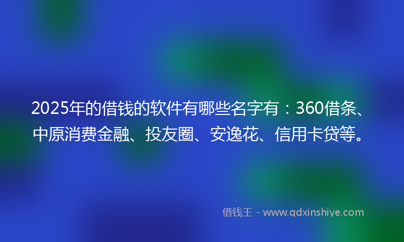2025年的借钱的软件有哪些名字有：360借条、中原消费金融、投友圈、安逸花、信用卡贷等。