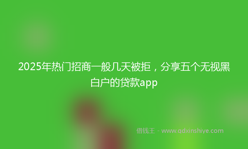 2025年热门招商一般几天被拒，分享五个无视黑白户的贷款app