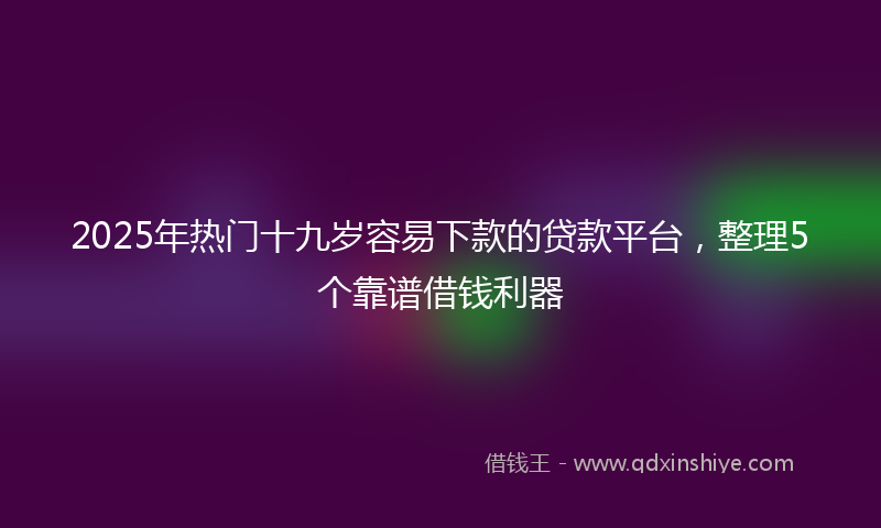 2025年热门十九岁容易下款的贷款平台，整理5个靠谱借钱利器