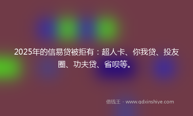 2025年的信易贷被拒有：超人卡、你我贷、投友圈、功夫贷、省呗等。
