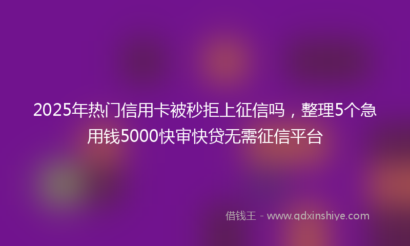 2025年热门信用卡被秒拒上征信吗，整理5个急用钱5000快审快贷无需征信平台
