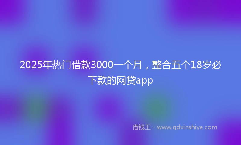 2025年热门借款3000一个月，整合五个18岁必下款的网贷app