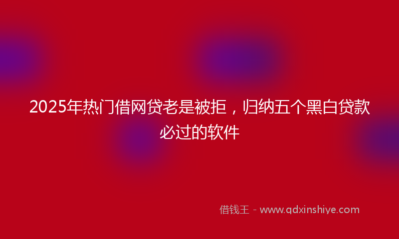 2025年热门借网贷老是被拒，归纳五个黑白贷款必过的软件