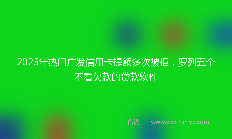 2025年热门广发信用卡提额多次被拒，罗列五个不看欠款的贷款软件