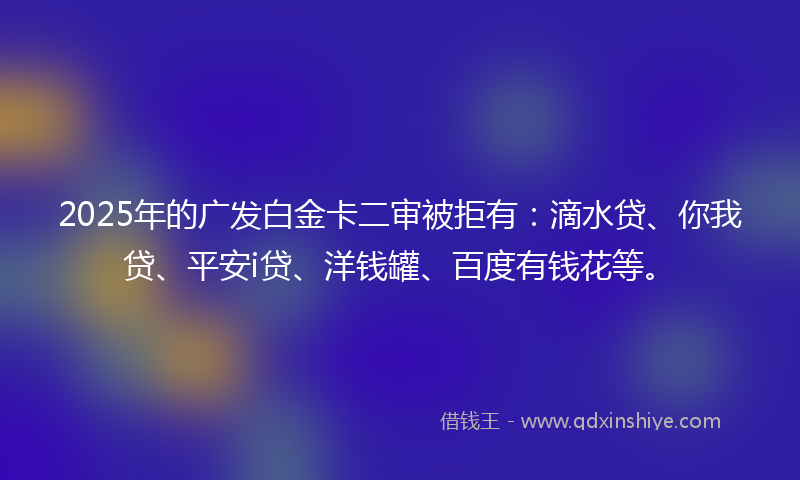 2025年的广发白金卡二审被拒有：滴水贷、你我贷、平安i贷、洋钱罐、百度有钱花等。